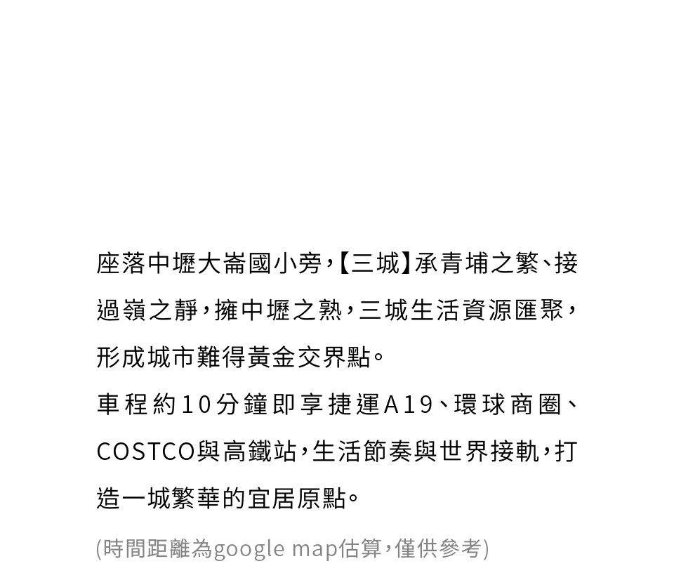 座落中壢大崙國小旁，【三城】承青埔之繁、接過嶺之靜，擁中壢之熟，三城生活資源匯聚，形成城市難得黃金交界點。車程約10分鐘即享捷運A19、環球商圈、COSTCO與高鐵站，生活節奏與世界接軌，打造一城繁華的宜居原點。